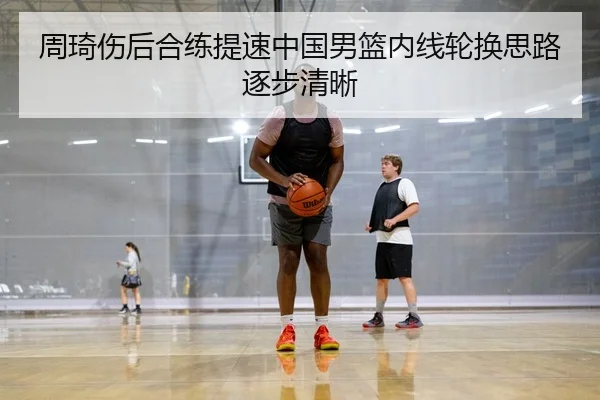 周琦伤后合练提速中国男篮内线轮换思路逐步清晰（SPORTS）