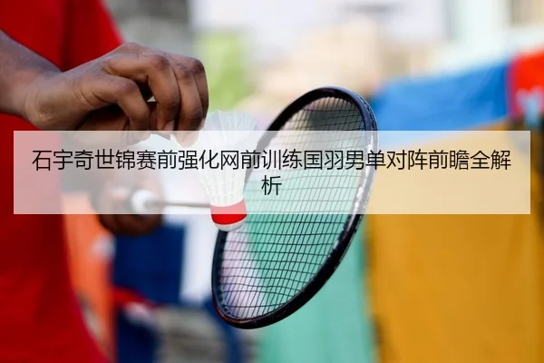 石宇奇世锦赛前强化网前训练国羽男单对阵前瞻全解析（SPORTS）
